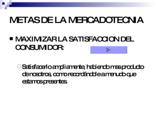 METAS DE LA MERCADOTECNIA MAXIMIZAR LA SATISFACCION DEL CONSUMIDOR:  Satisfacerlo ampliamente, habiendo mas producto de nosotros, como recordándole a menudo que estamos presentes. 