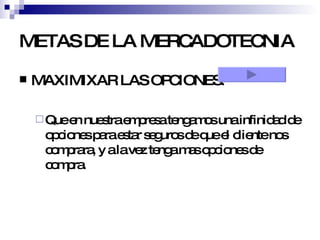 METAS DE LA MERCADOTECNIA MAXIMIXAR LAS OPCIONES: Que en nuestra empresa tengamos una infinidad de opciones para estar seguros de que el cliente nos comprara, y a la vez tenga mas opciones de compra. 