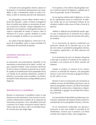 La función de los pterigoideos internos consiste en         En la apertura, el haz inferior del pterigoideo exter-
     la elevación y el movimiento lateroprotrusivo de la man-     no y la porción anterior del digástrico, ayudados por la
     díbula, lo que es fundamental cuando se incide el ali-       fuerza de gravedad, inician el movimiento.
     mento, es decir en el primer paso del ciclo masticatorio.
                                                                     En una apertura máxima todo el digástrico y el resto
         Los pterigoideos externos deben dividirse como si        de los suprahioideos entran en contracción; no debe-
     fueran dos músculos, a saber, el inferior encargado de       mos olvidar que en este movimiento máximo de los
     llevar el cóndilo hacia delante en movimientos de aper-      elevadores también actúan como el límite o freno de la
     tura, protrusivos o laterales, siempre trabajando en co-     apertura.
     laboración con el masetero y el pterigoideo interno, y el
     superior responsable de asentar el menisco sobre la             También se habla de una actividad del maxilar supe-
     eminencia en el cierre y permitir mediante su acción         rior que se produciría por la inclinación de la cabeza
     que éste acompañe al cóndilo en sus excursiones.             hacia atrás y arriba por acción de músculos del cuello y
                                                                  los hombros.
        En cuanto al músculo digástrico, si bien éste es de-
     presor de la mandíbula, ejerce su mayor actividad en la         En un movimiento de apertura combinado con
     culminación del movimiento de apertura.                      protrusión, además de los músculos que ya se han
                                                                  descrito entran en actividad los pterigoideos internos,
                                                                  los maseteros superficiales y las fibras anteriores del
                                                                  temporal.
     ELEMENTOS AUXILIARES DE LA
     MASTICACIÓN . . . . . . . . . . . . . .                         En el movimiento de cierre sin alimento interpuesto
                                                                  y hasta que se produzca el contacto de los molares la
     La masticación sería prácticamente imposible sin los         actividad es casi exclusiva de las fibras verticales del
     movimientos sincronizados de los labios, carrillos, len-     temporal.
     gua y músculos hioideos. Estas estructuras intervienen
     en ésta al colocar el alimento en posición de ser mordi-        Cuando se produce el contacto de los molares
     do, ayudan en la identificación de las propiedades físicas   comienza la actividad del masetero y del pterigoideo
     y el tamaño de las partículas alimentarias, prenden al       interno y si este cierre es forzado se agregan los múscu-
     alimento y lo presionan contra el paladar y los dientes,     los del cuello y la cara.
     formando el bolo alimenticio y transportándolo para su
     deglución.                                                      Durante el cierre en masticación este movimiento se
                                                                  combina con otros de lateralidad y protrusivos y por lo
                                                                  tanto los pterigoideos externos y las fibras horizontales
                                                                  del temporal en contracciones y relajaciones y relajacio-
     MOVIMIENTOS DE LA MANDÍBULA . . . . . . . . . .              nes combinadas se agregan a la actividad de los múscu-
                                                                  los ya descritos.
     Durante la masticación la mandíbula realiza lo que
     llamamos un ciclo masticatorio. Este consiste en un mo-         Los movimientos de lateralidad se producen por con-
     vimiento tridimensional resultante de la conjunción de       tracciones isolaterales del temporal medio y posterior y
     movimientos de apertura, cierre, lateralidad, protrusión     contralaterales de los pterigoideos internos y externos.
     y retrusión. Por lo tanto, será preciso conocer cómo se
     realiza cada uno de éstos y cuál es la actividad muscu-          En los movimientos combinados con apertura y
     lar necesaria para que tengan lugar.                         protrusión se hace muy notable la actividad de los
                                                                  infrahioideos, mientras que el masetero y las fibras
                                                                  verticales del temporal actúan como antagonistas.


C.D.M.O. Anselmo Apodaca Lugo
 