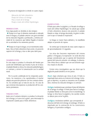 Capítulo 1




   El proceso de deglución se divide en cuatro etapas:

        Ubicación del bolo alimenticio.
        Pasaje de la boca a la faringe.
        Paso a través de la faringe.
        Pasaje a través del esfínter hipofaríngeo.
                                                             CUARTA ETAPA . . . . . . . . . . . . . .
                                                             El bolo pasa sobre la epiglotis y es llevado al esófago a
PRIMERA ETAPA . . . . . . . . . . . . . .                    través del esfínter hipofaríngeo. Se calcula que cuando
Esta etapa puede ser dividida en dos tiempos:                el bolo alimenticio alcanza esta posición el paladar
   Tiempo en el que el alimento masticado es ubicado         blando se relaja, la laringe desciende y la glotis se abre,
entre la lengua y el paladar anterior con gran actividad     con lo que se reanuda la respiración.
de los músculos linguales y peribucales, y mínima acti-
vidad de los maseteros que habían llegado al máximo             La lengua se mueve hacia adelante y la mandíbula
de su actividad en los momentos previos.                     adopta su posición de reposo.

   Tiempo en el que la lengua, en un movimiento ondu-           Se estima que la duración de estas cuatro etapas es
lante, lleva el bolo alimenticio hacia atrás a la posición   de aproximadamente 1.5 segundos.
superior de la faringe y ésta se abre para darle paso.
                                                                Las otras dos funciones importantes del sistema
                                                             gnático -el lenguaje y la respiración- no serán descritas
                                                             porque consideramos que se apartan del lineamiento
SEGUNDA ETAPA . . . . . . . . . . . . . .                    general del tema de oclusión; sin embargo, la observa-
En esta etapa se produce la elevación del hioides por        ción clínica lleva a deducir que con una oclusión orgá-
acción del milohioideo que levanta el piso de la boca;       nica mejora la dicción.
el paladar blando se eleva y los músculos palatofaríngeos
se contraen y cierran la comunicación con la cavidad            Existen otros investigadores que nos dicen que la
nasal.                                                       deglución puede dividirse en tres partes:

    Por la acción combinada de los temporales poste-         Bucal,
                                                             Bucal etapa voluntaria que inicia al acto. El bolo es
riores, los maseteros y los suprahioideos el maxilar         impulsado hacia atrás en el interior de la faringe, la len-
adopta una posición posterior con leve contacto denta-       gua se deprime y su punta se encuentra con el paladar
rio. Se considera que se trata de una ORC. En caso de        duro, mientras los músculos faríngeos se contraen.
que existieran discrepancias se producirán allí los con-
tactos prematuros.                                             aríngea
                                                                    ea,
                                                             Faríngea involuntaria que constituye el paso del alimento
                                                             de la faringe al esófago. El bolo pasa hacia el esófago,
                                                             el paladar blando se eleva para cerrar la nasofaringe, la
TERCERA ETAPA . . . . . . . . . . . . . .                    laringe se eleva hacia la epiglotis y las cuerdas vocales
Junto con el contacto dentario se produce la elevación       se aducen para cerrar la glotis.
de la faringe y el cierre de la glotis para interrumpir la
respiración cuando pasa el bolo alimenticio.                 Esofágica,
                                                             Esofágica involuntaria también, que corresponde al
                                                             descenso del bolo de la faringe al estómago. El bolo es
                                                             impulsado por la contracción de los constrictores
                                                             faríngeos y la peristalsis esofágica.


                                                                                               FUNDAMENTOS DE OCLUSIÓN     17
 