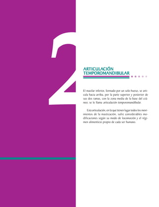 2
                                ARTICULACIÓN
                                ARTICULA
                                  TICULACIÓN
                                TEMPOROMANDIB
                                       OMANDIBULAR
                                TEMPOROMANDIBULAR


                                El maxilar inferior, formado por un solo hueso, se arti-
                                cula hacia arriba, por la parte superior y posterior de
                                sus dos ramas, con la zona media de la base del crá-
                                neo; se le llama articulación temporomandibular.

                                    Esta articulación, en la que tienen lugar todos los movi-
                                mientos de la masticación, sufre considerables mo-
                                dificaciones según su modo de locomoción y el régi-
                                men alimenticio propio de cada ser humano.




C.D.M.O. Anselmo Apodaca Lugo
 