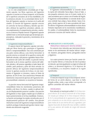 b) Ligamento capsular                                         d) Ligamentos accesorios
         La ATM está completamente circundada por el liga-              El ligamento esfenomandibular se extiende desde
     mento capsular. Las fibras superiores del ligamento            la espina del esfenoides hacia abajo y hacia el lado, a
     capsular se insertan en el hueso temporal, en los bordes       una pequeña eminencia ósea en la parte media de la
     de la superficies articulares de la fosa mandibular y de       rama ascendente que se conoce con el nombre de língula.
     la eminencia articular. En su extremidad inferior las fi-      El ligamento estilomandibular se extiende desde el pro-
     bras del ligamento capsular se insertan en el cuello del       ceso estiloide hacia abajo y hacia delante, hasta el án-
     cóndilo. La función del ligamento capsular consiste            gulo y borde superior de la rama ascendente del maxi-
     en controlar las fuerzas medianas y laterales que tien-        lar inferior. El ligamento esfenomandibular no tiene efecto
     den a dislocar las superficies articulares; además, cie-       limitante importante de los movimientos mandibulares.
     rra completamente el compartimento articular y mantie-         En cambio, el estilomandibular limita los movimientos
     ne en su interior el líquido sinovial. El ligamento capsular   protrusivos excesivos del maxilar inferior.
     también tiene su inervación propia que da mensajes pro-
     pioceptivos, indicando la posición y movimientos de la
     articulación.

        c) Ligamento temporomandibular                                  MÚSCULOS DE LA MASTICACIÓN . . . . .. . . . . . .
        El aspecto lateral del ligamento capsular está refor-           PRINCIPALES MÚSCULOS MASTICADORES
     zado por fibras fuertes que constituyen el ligamento               Se conocen cinco músculos que intervienen directa-
     lateral o temporomandibular. Éste está constituido por         mente en los movimientos del maxilar inferior: tempo-
     una parte externa oblicua y una interna horizontal; la         ral, masetero, pterigoideo interno, pterigoideo externo
     porción externa se extiende de la superficie externa del       y digástrico.
     tubérculo articular y del proceso cigomático hacia el bor-
     de posterior del cuello del cóndilo. La porción interna            Los cuatro primeros tienen por función común ele-
     horizontal va de la misma superficie externa del tubér-        var el maxilar inferior y el descenso de éste lo produce
     culo articular y del proceso cigomático al polo lateral del    un músculo, que toma igualmente su origen en la base del
     cóndilo, parte posterior y parte del disco articular. La       cráneo y se denomina digástrico. Es el depresor de
     porción oblicua del ligamento temporomandibular                la mandíbula y se encuentra situado en la región
     resiste la apertura excesiva de la boca; en este movi-         suprahioidea.
     miento el ligamento se tensiona y marca el límite de
     apertura, de 20-25 mm. Esta característica limitante del           a) Temporal
     movimiento rotacional de apertura del ligamento tem-               El músculo temporal ocupa la fosa temporal, tenien-
     poromandibular solamente se encuentra en humanos.              do forma de un ancho abanico, cuya base se halla
                                                                    dirigida arriba y atrás y cuyo vértice corresponde a la
         La porción interna horizontal del ligamento tempo-         apófisis coronoides del maxilar inferior.
     romandibular limita los movimientos posteriores del
     cóndilo y del disco. En efecto, cuando se aplican fuer-            INSERCIONES
     zas de desplazamiento posterior condilar, esta porción             Este músculo se inserta por arriba 1. En la línea tem-
     del ligamento se hace rígida e impide que el cóndilo se        poral inferior, 2. En toda la extensión de la fosa tempo-
     mueva posteriormente en la fosa mandibular. Entonces,          ral situada por debajo de la línea temporal inferior;
     su función será proteger los tejidos retrodiscales por el      3. En la cara profunda de la aponeurosis que lo cubre,
     desplazamiento posterior del cóndilo. Esta porción             pero solamente en sus dos tercios superiores. 4. En la
     interna horizontal del ligamento temporomandibular             parte media de la cara interna del arco cigomático, por
     también protege al músculo pterigoideo lateral, impi-          algunos fascículos de desarrollo muy variable y también
     diendo una distensión exagerada.                               en la cara anterior del tendón de origen del músculo
                                                                    masetero.


C.D.M.O. Anselmo Apodaca Lugo
 
