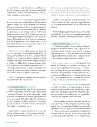 INSERCIONES. Este músculo está constituido por             del ala externa de la apófisis pterigoides; 2. En el fondo
     dos fascículos que se ven muy claramente examinándo-          de la fosa pterigoidea; 3. En parte de la cara externa del
     los por la cara externa: uno anteroexterno y otro fas-        ala interna, y 4. Por medio del fascículo denominado
     cículo profundo o posterointerno.                             palatino de “Juvara”, en la apófisis piramidal del palatino.

         a) Fascículo superficial. Es el más importante de los         Desde la fosa pterigoidea se dirige hacia abajo, atrás
     dos, y se inserta por arriba en el borde inferior del arco    y afuera, en busca de la cara interna del ángulo del maxi-
     cigomático en sus dos tercios anteriores, esta inserción      lar, en donde termina enfrente de las inserciones del
     de origen se hace por medio de una aponeurosis muy            masetero.
     gruesa y resistente, que se extiende sobre la cara exter-
     na del músculo y se prolonga hasta su parte media,               ACCIÓN. Es principalmente un músculo elevador del
                                                                                .
     donde termina en forma de lengüetas más o menos               maxilar inferior, pero, debido a su posición, también pro-
     afiladas, pero siempre muy irregulares. Las fibras cons-      porciona a este hueso pequeños movimientos laterales.
     titutivas del fascículo superficial se dirigen oblicuamente
     de arriba abajo y delante atrás, para terminar en el án-
     gulo del maxilar, así como en la porción inferior de la          d) Pterigoideo externo
     cara externa de la rama ascendente.                              El músculo pterigoideo externo situado por fuera del
                                                                   pterigoideo interno se aloja en la fosa cigomática. Re-
         b) Fascículo profundo. Está situado por dentro del        presenta un ancho abanico, o más bien un cono cuya
     fascículo superficial, del que sobresale por detrás. Las      base corresponde a la base del cráneo y cuyo vértice
     fibras que lo constituyen se insertan a la vez en el borde    ocupa la parte interna de la articulación temporomaxilar.
     inferior y en la cara interna del arco cigomático. Desde      Es una pirámide triangular de vértice condíleo.
     este punto, se dirigen oblicuamente abajo y adelante, y
     se ocultan por debajo de las fibras del fascículo super-         a) El fascículo superior o esfenoidal se inserta en la
     ficial a las que cruzan formando un ángulo de 40º a 45º.      porción del ala mayor del esfenoides que forma la bó-
     Finalmente, van a insertarse en la cara externa de la rama    veda de la fosa cigomática. Esta inserción se verifica en
     maxilar, desde la zona de inserción del fascículo super-      parte con fibras carnosas y en parte por fibras tendinosas
     ficial hasta la base de la apófisis coronoides.               muy cortas. Accesoriamente, se inserta por fuera de la
                                                                   cresta temporal del esfenoides y en el tubérculo esfenoidal
       ACCIÓN. Así como el temporal, el masetero es un
                .                                                  que la termina por delante: esta inserción del tubérculo
     músculo elevador del maxilar inferior.                        se hace por dos fascículos tendinosos resistentes.

                                                                      b) El fascículo interior o pterigoideo se inserta, como
        c) Pterigoideo interno                                     su nombre lo indica, en la cara externa de la apófisis
        La porción principal del músculo pterigoideo inter-        piramidal pterigoidea y en la parte más inferior en la por-
     no nace de la superficie interna de la apófisis pterigoides   ción externa de la apófisis piramidal del palatino. Este
     y de la porción inferior de la fosa pterigoidea y recibe      fascículo se inserta, como el anterior, a la vez por fibras
     un manojo, situado superficialmente al pterigoideo ex-        carnosas y por lengüetas cortas tendinosas.
     terno, que procede de la tuberosidad del maxilar supe-
     rior; de esta manera se forma un músculo cuadrilátero            Desde su superficie de inserción craneal, los dos fas-
     que se inserta en el maxilar inferior, entre el canal         cículos constitutivos del pterigoideo externo se dirigen
     milohioideo y el ángulo del hueso.                            hacia la parte interna de la articulación temporomaxilar
                                                                   siguiendo el fascículo superior una dirección horizontal
       INSERCIONES. Situado por dentro de la rama del              y el inferior una dirección oblicua hacia arriba y afuera.
     maxilar inferior, tiene la misma disposición que el           Al llegar a la articulación y a veces antes, estos dos
     masetero. Superiormente se inserta: 1. En la cara interna     fascículos que estaban separados por un pequeño espa-


C.D.M.O. Anselmo Apodaca Lugo
 