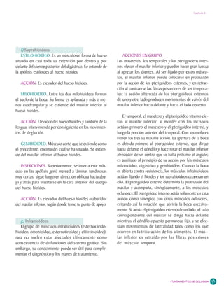 Capítulo 2




    f) Suprahioideos
    ESTILOHIOIDEO. Es un músculo en forma de hueso                 ACCIONES EN GRUPO
situado en casi toda su extensión por dentro y por             Los maseteros, los temporales y los pterigoideos inter-
delante del vientre posterior del digástrico. Se extiende de   nos elevan el maxilar inferior y pueden hacer gran fuerza
la apófisis estiloides al hueso hioides.                       al apretar los dientes. Al ser fijado por estos múscu-
                                                               los, el maxilar inferior puede colocarse en protrusión
   ACCIÓN. Es elevador del hueso hioides.                      por la acción de los pterigoideos externos, y en retrac-
                                                               ción al contraerse las fibras posteriores de los tempora-
    MILOHIOIDEO. Entre los dos milohioideos forman             les; la acción alternada de los pterigoideos externos
el suelo de la boca. Su forma es aplanada y más o me-          de uno y otro lado producen movimientos de vaivén del
nos cuadrangular y se extiende del maxilar inferior al         maxilar inferior hacia delante y hacia el lado opuesto.
hueso hioides.
                                                                   El temporal, el masetero y el pterigoideo interno ele-
   ACCIÓN. Elevador del hueso hioides y también de la          van al maxilar inferior; al morder con los incisivos
lengua, interviniendo por consiguiente en los movimien-        actúan primero el masetero y el pterigoideo interno, y
tos de deglución.                                              luego la porción anterior del temporal. Con los molares
                                                               tienen los tres su máxima acción. La apertura de la boca
    GENIHIOIDEO. Músculo corto que se extiende como            es debida primero al pterigoideo externo, que dirige
el precedente, encima del cual se ha situado. Se extien-       hacia delante el cóndilo y hace rotar el maxilar inferior
de del maxilar inferior al hueso hioides.                      alrededor de un centro que se halla próximo al ángulo;
                                                               es auxiliado al principio de su acción por los músculos
   INSERCIONES. Superiormente, se inserta este mús-            milohioideo, digástrico y genihioideo. Cuando la boca
culo en las apófisis geni, merced a láminas tendinosas         es abierta contra resistencia, los músculos infrahioideos
muy cortas; sigue luego en dirección oblicua hacia aba-        actúan fijando el hioides y los suprahioideos cooperan en
jo y atrás para insertarse en la cara anterior del cuerpo      ello. El pterigoideo externo determina la protrusión del
del hueso hioides.                                             maxilar y acompaña, sinérgicamente, a los músculos
                                                               oclusores. El pterigoideo interno actúa solamente en esta
   ACCIÓN. Es elevador del hueso hioides o abatidor
             .                                                 acción como sinérgico con otros músculos oclusores,
del maxilar inferior, según donde tome su punto de apoyo.      evitando así la rotación que abriría la boca excesiva-
                                                               mente. Si actúa el pterigoideo externo de un lado, el lado
                                                               correspondiente del maxilar se dirige hacia delante
   g) Infrahioideos                                            mientras el cóndilo opuesto permanece fijo, y se efec-
   El grupo de músculos infrahioideos (esternocleido-          túan movimientos de lateralidad tales como los que
hioideo, omohioideo, esternotiroideo y el tirohioideo),        ocurren en la trituración de los alimentos. El maxi-
rara vez suelen estar afectados clínicamente como              lar inferior es retraído por las fibras posteriores
consecuencia de disfunciones del sistema gnático. Sin          del músculo temporal.
embargo, su conocimiento puede ser útil para comple-
mentar el diagnóstico y los planes de tratamiento.




                                                                                                 FUNDAMENTOS DE OCLUSIÓN    33
 
