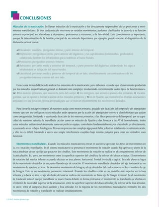 CONCLUSIONES
        Músculos de la masticación Se llaman músculos de la masticación a los directamente responsables de las posiciones y movi-
                         masticación.
        mientos mandibulares. Si bien cada músculo interviene en variados movimientos, podemos clasificarlos de acuerdo a su función
        primaria o principal, en: elevadores y depresores, protrusores y retrusores, y de lateralidad. Este conocimiento es importante,
        porque la determinación de la función principal de un músculo hipertónico por ejemplo, puede orientar al diagnóstico de la
        disfunción oclusal causal.

            a) Elevadores: masetero, pterigoideo interno y parte anterior del temporal.
            b) Depresores: pterigoideo externo, parte anterior del digástrico, y los suprahioideos (milohioideo, genihioideo);                 -
               colaborando también los infrahioideos para estabilizar al hueso hioides.
            c) Protrusores: pterigoideos externo e interno.
            d) Retrusores: porciones media y posterior del temporal, y parte posterior del digástrico; colaborando los supra e                 -
               infrahioideos en la fijación del hueso hioides.
            e) Lateralidad: porciones media y posterior del temporal de un lado, simultáneamente con contracciones de los                      -
               pterigoideo interno y externo del otro lado.

            Esta es una forma didáctica de analizar los músculos de la masticación; pero debemos recordar que el movimiento producido
        por los músculos esqueléticos en general, es bastante más complejo; involucrando corrientemente cuatro tipos de función muscu-
        lar: 1) los motores primarios, que mueven la parte del cuerpo; 2) los sinérgicos, que asisten o ayudan a los primarios; 3) los anta-
        gonistas, que se oponen o limitan la acción de los músculos primarios; y 4) los de fijación, que mantienen las diversas asociaciones
        articulares en una posición óptima apropiada para que se realicen eficientemente los movimientos deseados.

            Para cerrar la boca por ejemplo, el masetero actúa como motor primario, ayudado por la acción del temporal y del pterigoideo
        interno que son los sinérgicos; estos músculos están opuestos por la acción del pterigoideo externo y el milohioideo que actúan
        como antagonistas, limitando o suavizando la acción de los motores primarios; y las fibras posteriores del temporal, por su capa-
        cidad de mantener retruida la mandíbula, actúan como un músculo de fijación y dan firmeza a las ATM. Normalmente, todos
        estos músculos actúan simultáneamente como un perfecto equipo, controlados fundamentalmente por el cerebelo; ya directamente,
        o ya creando arcos reflejos fisiológicos. Pero en un proceso tan complejo algo puede fallar y destruir totalmente esta sincronización;
        y ello no es difícil, bastando a veces una simple interferencia cuspídea bajo tensión psíquica para crear un verdadero caos
        funcional.

            Movimientos mandibulares. Cuando los músculos masticatorios entran en acción se aprecian dos tipos de movimientos en
            Movimientos
        la ATM: rotación y translación. En el sistema masticatorio se presenta el movimiento de rotación cuando hay apertura y cierre de la
        boca alrededor de un eje fijo que pasa por los cóndilos. Este movimiento de rotación se realiza en el compartimento inferior de
        la articulación. Es, pues, un movimiento entre la superficie superior del cóndilo y la inferior del disco articular. El movimiento
        de rotación del maxilar inferior se puede efectuar en tres planos: horizontal, frontal (vertical) y sagital. En cada plano se logra
        dicho movimiento alrededor de un punto llamado eje de rotación. El movimiento mandibular alrededor del eje horizontal es un
        movimiento de apertura y cierre. Se denomina movimiento de bisagra y el eje alrededor del cual se mueve recibe el nombre de eje
        de bisagra. Este es un movimiento puramente rotacional. Cuando los cóndilos están en su posición más superior en la fosa
        articular y la boca se abre, el eje alrededor del cual se realiza este movimiento se llama eje de bisagra terminal. En el movimiento
        de traslación todo el cuerpo mandibular se mueve hacia delante en forma protrusiva; el movimiento de translación se efectúa en
        el interior de la cavidad superior de la articulación, entre la superficie superior del disco articular y la inferior de la fosa articular,
        es decir, entre el complejo disco-cóndilo y fosa articular. En la mayoría de los movimientos masticatorios normales los dos
        movimientos de rotación y translación se realizan simultáneamente.


C.D.M.O. Anselmo Apodaca Lugo
 