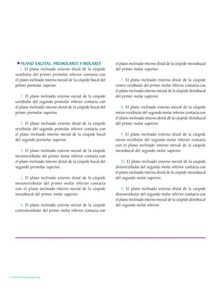 SAGIT
                     GITAL.
        PLANO SAGITAL. PREMOLARES Y MOLARES                      el plano inclinado interno distal de la cúspide mesiobucal
        1. El plano inclinado externo distal de la cúspide       del primer molar superior.
     vestibular del primer premolar inferior contacta con
     el plano inclinado interno mesial de la cúspide bucal del       7. El plano inclinado externo distal de la cúspide
     primer premolar superior.                                   centro vestibular del primer molar inferior contacta con
                                                                 el plano inclinado interno mesial de la cúspide distobucal
         2. El plano inclinado externo mesial de la cúspide      del primer molar superior.
     vestibular del segundo premolar inferior contacta con
     el plano inclinado interno distal de la cúspide bucal del       8. El plano inclinado externo mesial de la cúspide
     primer premolar superior.                                   mesio vestibular del segundo molar inferior contacta con
                                                                 el plano inclinado interno distal de la cúspide distobucal
        3. El plano inclinado externo distal de la cúspide       del primer molar superior.
     vestibular del segundo premolar inferior contacta con
     el plano inclinado interno mesial de la cúspide bucal          9. El plano inclinado externo distal de la cúspide
     del segundo premolar superior.                              mesio vestibular del segundo molar inferior contacta
                                                                 con el plano inclinado interno mesial de la cúspide
         4. El plano inclinado externo mesial de la cúspide      mesiobucal del segundo molar superior.
     mesiovestibular del primer molar inferior contacta con
     el plano inclinado interno distal de la cúspide bucal del       10. El plano inclinado externo mesial de la cúspide
     segundo premolar superior.                                  distovestibular del segundo molar inferior contacta con
                                                                 el plano inclinado interno distal de la cúspide mesiobucal
       5. El plano inclinado externo distal de la cúspide        del segundo molar superior.
     mesiovestibular del primer molar inferior contacta
     con el plano inclinado interno mesial de la cúspide             11. El plano inclinado externo distal de la cúspide
     mesiobucal del primer molar superior.                       distovestibular del segundo molar inferior contacta con
                                                                 el plano inclinado interno mesial de la cúspide distobucal
        6. El plano inclinado externo mesial de la cúspide       del segundo molar inferior.
     centrovestibular del primer molar inferior contacta con




C.D.M.O. Anselmo Apodaca Lugo
 