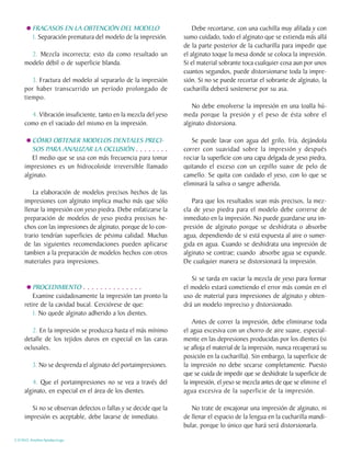 FRACASOS EN LA OBTENCIÓN DEL MODELO                        Debe recortarse, con una cuchilla muy afilada y con
          1. Separación prematura del modelo de la impresión.    sumo cuidado, todo el alginato que se extienda más allá
                                                                 de la parte posterior de la cucharilla para impedir que
       2. Mezcla incorrecta; esto da como resultado un           el alginato toque la mesa donde se coloca la impresión.
     modelo débil o de superficie blanda.                        Si el material sobrante toca cualquier cosa aun por unos
                                                                 cuantos segundos, puede distorsionarse toda la impre-
        3. Fractura del modelo al separarlo de la impresión      sión. Si no se puede recortar el sobrante de alginato, la
     por haber transcurrido un período prolongado de             cucharilla deberá sostenerse por su asa.
     tiempo.
                                                                    No debe envolverse la impresión en una toalla hú-
       4. Vibración insuficiente, tanto en la mezcla del yeso    meda porque la presión y el peso de ésta sobre el
     como en el vaciado del mismo en la impresión.               alginato distorsiona.

        CÓMO OBTENER MODELOS DENTALES PRECI-                        Se puede lavar con agua del grifo, fría, dejándola
        SOS PARA ANALIZAR LA OCLUSIÓN . . . . . . . .            correr con suavidad sobre la impresión y después
        El medio que se usa con más frecuencia para tomar        rociar la superficie con una capa delgada de yeso piedra,
     impresiones es un hidrocoloide irreversible llamado         quitando el exceso con un cepillo suave de pelo de
     alginato.                                                   camello. Se quita con cuidado el yeso, con lo que se
                                                                 eliminará la saliva o sangre adherida.
         La elaboración de modelos precisos hechos de las
     impresiones con alginato implica mucho más que sólo            Para que los resultados sean más precisos, la mez-
     llenar la impresión con yeso piedra. Debe enfatizarse la    cla de yeso piedra para el modelo debe correrse de
     preparación de modelos de yeso piedra precisos he-          inmediato en la impresión. No puede guardarse una im-
     chos con las impresiones de alginato, porque de lo con-     presión de alginato porque se deshidrata o absorbe
     trario tendrían superficies de pésima calidad. Muchas       agua, dependiendo de si está expuesta al aire o sumer-
     de las siguientes recomendaciones pueden aplicarse          gida en agua. Cuando se deshidrata una impresión de
     tambien a la preparación de modelos hechos con otros        alginato se contrae; cuando absorbe agua se expande.
     materiales para impresiones.                                De cualquier manera se distorsionará la impresión.

                                                                    Si se tarda en vaciar la mezcla de yeso para formar
         PROCEDIMIENTO . . . . . . . . . . . . . .               el modelo estará cometiendo el error más común en el
         Examine cuidadosamente la impresión tan pronto la       uso de material para impresiones de alginato y obten-
     retire de la cavidad bucal. Cerciórese de que:              drá un modelo impreciso y distorsionado.
         1. No quede alginato adherido a los dientes.
                                                                     Antes de correr la impresión, debe eliminarse toda
        2. En la impresión se produzca hasta el más mínimo       el agua excesiva con un chorro de aire suave, especial-
     detalle de los tejidos duros en especial en las caras       mente en las depresiones producidas por los dientes (si
     oclusales.                                                  se afloja el material de la impresión, nunca recuperará su
                                                                 posición en la cucharilla). Sin embargo, la superficie de
          3. No se desprenda el alginato del portaimpresiones.   la impresión no debe secarse completamente. Puesto
                                                                 que se cuida de impedir que se deshidrate la superficie de
        4. Que el portaimpresiones no se vea a través del        la impresión, el yeso se mezcla antes de que se elimine el
     alginato, en especial en el área de los dientes.            agua excesiva de la superficie de la impresión.

        Si no se observan defectos o fallas y se decide que la      No trate de encajonar una impresión de alginato, ni
     impresión es aceptable, debe lavarse de inmediato.          de llenar el espacio de la lengua en la cucharilla mandi-
                                                                 bular, porque lo único que hará será distorsionarla.

C.D.M.O. Anselmo Apodaca Lugo
 