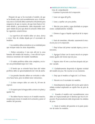 MODELOS DENTALES PRECISOS . . . . . . . . . . .
                                                                    Lista de comprobación
                                                                    1. Examinar la precisión de la impresión.

         Después de que se ha recortado el modelo, de que           2. Lavar con agua del grifo.
     se ha alisado y que está razonablemente seco, el dentis-
     ta (y esto es esencial) debe examinarlo críticamente para      3. Lavar y cepillar con yeso piedra.
     asegurarse de que es exacto y de que tiene hasta el mí-
     nimo detalle y, personalmente, debe desprender cual-           4. Mezclar yeso piedra y agua destilada en propor-
     quier nódulo de yeso que afecte la oclusión. Debe tener     ciones cuidadosamente medidas.
     las siguientes características:
                                                                    5. Elimine el agua o líquido superficial de la impre-
        1. La superficie del modelo debe ser dura, densa         sión.
     y estar libre de rebaba dejada por el recortador de
     modelos.                                                       6. Vacíe de inmediato, vibrando, suavemente la mez-
                                                                 cla de yeso en la impresión.
        2. Los modelos deben extenderse en su totalidad para
     que incluyan todas las áreas disponibles.                      7. Deje la base del primer vaciado áspera y con re-
                                                                 tenciones.
        3. Deben extenderse 3 mm más allá de la zona
     hamular del modelo del maxilar y 3 mm allá de la pro-          8. Agregue la base con la nueva mezcla en propor-
     minencia retromolar del modelo mandibular.                  ciones iguales del mismo tipo de yeso.

        4. El rodete periférico debe estar completo y no te-       9. Separar entre 45 min a una hora después del pri-
     ner una profundidad mayor de 3 mm.                          mer vaciado.

        5. El borde que se extiende hacia fuera del rodete          10. Cuidadosamente desprenda el alginato residual
     periférico debe ser aproximadamente de 3 mm de ancho.       del modelo de yeso. No recortar en ese momento.

         6. Las paredes laterales deben ser verticales o redu-      11. Deje que el modelo se fragüe de 3 a 12 horas.
     cirse hacia fuera, pero no deben tener retenciones.
                                                                    12. Recorte en el recortador de modelos.
        7. La base siempre debe ser entre 8 y 10 mm de
     espesor.                                                       13. Inmediatamente después del recorte quite toda la
                                                                 rebaba residual empleando un cepillo fino de pelo de
        8. El espacio para la lengua debe cortarse en plano y    camello.
     quedar liso.
                                                                    14. Cuando el modelo esté razonablemente seco
        9. No deben hacerse marcas en el modelo maestro,         debe ser inspeccionado por el dentista que hizo la im-
     excepto para iniciar el estudio de la oclusión y poner el   presión. Él personalmente debe desprender los nódulos
     nombre del paciente.                                        de yeso.

                                                                    15. Anote el nombre del paciente en la parte poste-
                                                                 rior de todos los modelos.




C.D.M.O. Anselmo Apodaca Lugo
 