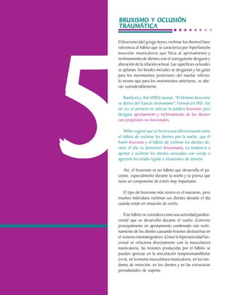 BRUXISMO Y OCLUSIÓN
                                TRAUMÁTICA

                                El bruxismo (del griego bryxo, rechinar los dientes) hace
                                referencia al hábito que se caracteriza por hiperfunción




                                5
                                muscular masticatoria que lleva al apretamiento y
                                rechinamiento de dientes con el consiguiente desgaste y
                                alteración de la relación oclusal. Las superficies oclusales
                                se aplanan, los bordes incisales se desgastan y las guías
                                para los movimientos posteriores del maxilar inferior,
                                lo mismo que para los movimientos anteriores, se alte-
                                ran considerablemente.

                                    Ramfjord y Ash (1983) anotan: "El término bruxismo
                                se deriva del francés bruxomanie". Forman en 1931, fue
                                tal vez el primero en utilizar la palabra bruxismo para
                                designar apretamiento y rechinamiento de los dientes
                                con propósitos no funcionales.

                                   Miller sugirió que se hiciera una diferenciación entre
                                el hábito de rechinar los dientes por la noche, que él
                                llamó bruxismo y al hábito de rechinar los dientes du-
                                rante el día, lo denominó bruxomanía. La tendencia a
                                apretar y rechinar los dientes asociados con coraje o
                                agresión ha estado ligado a situaciones de tensión.

                                    Así, el bruxismo es un hábito que desarrolla el pa-
                                ciente, especialmente durante la noche y se piensa que
                                tiene un componente de estrés muy importante.

                                   El tipo de bruxismo más severo es el nocturno, pero
                                muchos individuos rechinan sus dientes durante el día
                                cuando están en situación de estrés.

                                    Éste hábito se considera como una actividad parafun-
                                cional que se desarrolla durante el sueño. Consiste
                                principalmente en apretamiento combinado con rechi-
                                namiento de los dientes causando lesiones destructivas en
                                el sistema estomatognático. Como la hiperactividad fun-
                                cional se relaciona directamente con la musculatura
                                masticatoria, las lesiones producidas por el hábito se
                                pueden apreciar en la articulación temporomandibular
                                (ATM), en la misma musculatura masticatoria, en los ten-
                                dones de inserción, en los dientes y en las estructuras
                                periodontales de soporte.

C.D.M.O. Anselmo Apodaca Lugo
 