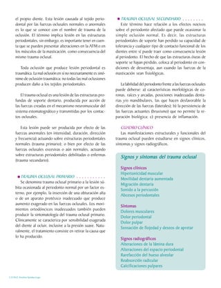 el propio diente. Esta lesión causada al tejido perio-             TRAUMA OCLUSAL SECUNDARIO . . . . . . . .
     dontal por las fuerzas oclusales normales o anormales              Este término hace relación a los efectos nocivos
     es lo que se conoce con el nombre de trauma de la              sobre el periodonto afectado que puede ocasionar la
     oclusión. El término implica lesión en las estructuras         simple oclusión normal. Es decir, las estructuras
     periodontales, sin embargo, es importante tener en cuen-       periodontales de soporte han perdido su capacidad de
     ta que se pueden presentar alteraciones en la ATM o en         tolerancia y cualquier tipo de contacto funcional de los
     los músculos de la masticación, como consecuencia del          dientes entre sí puede traer como consecuencia lesión
     mismo trauma oclusal.                                          al periodonto. El hecho de que las estructuras óseas de
                                                                    soporte se hayan perdido, coloca al periodonto en con-
        Toda oclusión que produce lesión periodontal es             diciones de desventaja, aun cuando las fuerzas de la
     traumática. La mal oclusión en sí no necesariamente es sinó-   masticación sean fisiológicas.
     nimo de oclusión traumática; no todas las mal oclusiones
     producen daño a los tejidos periodontales.                         La labilidad del periodonto frente a las fuerzas oclusales
                                                                    puede deberse: a) características morfológicas de co-
         El trauma oclusal es una lesión de las estructuras pro-    ronas, raíces y arcadas, posiciones inadecuadas denta-
     fundas de soporte dentario, producida por acción de            rias y/o mandibulares, las que hacen desfavorable la
     las fuerzas creadas en el mecanismo neuromuscular del          dirección de las fuerzas (laterales); b) la persistencia de
     sistema estomatognático y transmitidas por los contac-         las fuerzas actuantes (bruxismo) que no permite la re-
     tos oclusales.                                                 paración biológica; c) presencia de inflamación.

         Esta lesión puede ser producida por efecto de las             CUADRO CLÍNICO
     fuerzas anormales (en intensidad, duración, dirección             Las manifestaciones estructurales y funcionales del
     y frecuencia) actuando sobre estructuras periodontales         trauma oclusal pueden estudiarse en signos clínicos,
     normales (trauma primario); o bien por efecto de las           síntomas y signos radiográficos.
     fuerzas oclusales excesivas o aún normales, actuando
     sobre estructuras periodontales debilitadas o enfermas
                                                                       Signos y síntomas del trauma oclusal
     (trauma secundario).
                                                                       Signos clínicos
                                                                       Hipertonicidad muscular
        TRAUMA OCLUSAL PRIMARIO . . . . . . . . . . .
                                                                       Movilidad dentaria aumentada
        Se denomina trauma oclusal primario a la lesión sú-
                                                                       Migración dentaria
     bita ocasionada al periodonto normal por un factor ex-
                                                                       Sonido a la percusión
     terno, por ejemplo, la inserción de una obturación alta
                                                                       Abcesos periodontales
     o de un aparato protésico inadecuado que produce
     aumento exagerado en las fuerzas oclusales. Los movi-
                                                                       Síntomas
     mientos ortodóncicos inadecuados también pueden
                                                                       Dolores musculares
     producir la sintomatología del trauma oclusal primario.
                                                                       Dolor periodontal
     Clínicamente se caracteriza por sensibilidad exagerada
                                                                       Dolor pulpar
     del diente al ocluir, inclusive a la presión suave. Natu-
                                                                       Sensación de flojedad y deseos de apretar
     ralmente, el tratamiento consiste en retirar la causa que
     lo ha producido.
                                                                       Signos radiográficos
                                                                       Alteraciones de la lámina dura
                                                                       Alteraciones del espacio periodontal
                                                                       Rarefacción del hueso alveolar
                                                                       Reabsorción radicular
                                                                       Calcificaciones pulpares

C.D.M.O. Anselmo Apodaca Lugo
 