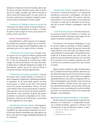 tión pasiva o hiperemia venosa de la pulpa, puesto que
     las fuerzas oclusales interfieren menos sobre la arteria        4) Reabsorción radicular Se puede observar en ca-
                                                                        Reabsorción radicular.
     que trae la sangre a la pulpa, que sobre la vena que la      sos severos y crónicos de bruxismo, y en tratamientos
     retira a través del foramen apical. En casos severos de      ortodóncicos incorrectos y prolongados, una falta de
     bruxismo, pueden hasta estrangular el paquete vasculo-       continuidad y aspecto difuso del contorno radicular,
     nervioso apical, produciendo la muerte pulpar.               especialmente en la zona periapical. Esta reabsorción
                                                                  se produce no tanto por la intensidad de las fuerzas,
        4) Sensación de flojedad y deseos de apretar En
                                                 apretar
                                                    etar.         sino por su acción constante y prolongada a través del
     casos graves de trauma oclusal, el paciente puede acu-       tiempo.
     sar la sensación de flojedad de los dientes, y el deseo
     de apretar y hacer sangrar las encías, pues parecen en-         5) Calcificaciones pulpares El trauma oclusal pue-
                                                                                          pulpares.
     contrar en ello cierto alivio.                               de ocasionar trastornos circulatorios en la pulpa, con
                                                                  calcificación distrófica del propio tejido pulpar, y/o for-
         SIGNOS RADIOGRÁFICOS                                     mación de dentina secundaria en exceso.
         Lamentablemente es difícil apreciar en las radiogra-
     fías el daño óseo vestibular o lingual, que es lo más fre-       Se ha descrito en la literatura odontológica, el caso
     cuente. Para que tengan real valor diagnóstico, deben ser    de coronas fundas de porcelana en dientes pulpados,
     analizados junto con los signos clínicos y síntomas.         que después de cierto tiempo fracasan por fractura del
                                                                  muñón dentario a nivel del cuello, por haberse calcifi-
         1 ) Alteraciones de la lámina dura Su mayor o me-
                                        dura.                     cado totalmente la cámara pulpar. Se ha perdido la elas-
     nor espesor no es un signo de confianza, porque puede        ticidad de la dentina normal, pues esas coronas, que
     ser influenciado por el enfoque radiográfico. En cam-        pudieron estar funcionalmente perfectas en el momento
     bio, la falta de continuidad de la lámina dura, indica       de su inserción, con los cambios constantes que sufre
     siempre la existencia del trauma; en las zonas de presión,   la oclusión en su evolución a través de la vida, entraron
     la lámina dura se reabsorbe (desaparece la imagen de la      en trauma.
     línea blanca), mientras que en las zonas de tensión o
     tracción de 1as fibras, presenta engrosamiento.                  Algunos autores estudian los signos de hipercemen-
                                                                  tosis y condensación del hueso alveolar, dentro del cua-
         2) Alteraciones del espacio periodontal El grosor
                                       periodontal.               dro clínico del trauma oclusal. Esto es incorrecto, puesto
     del espacio entre la pared radicular y el hueso de so-       que la presencia de estos signos indica una magnífica
     porte, ocupado por el ligamento o membrana periodontal,      capacidad defensiva reaccional o de adaptación del sis-
     es importante. En las zonas donde aparece una línea          tema estomatognático para absorber mejor las fuerzas
     oscura gruesa, es indicio de que allí se han ejercido        oclusales anormales. Cuando existen estos signos, no
     fuerzas de tracción anormalmente intensas. En otras          hay enfermedad periodontal, no hay trauma oclusal; por
     zonas donde la línea oscura prácticamente no aparece,        el contrario, existe un periodonto de excelente calidad,
     indica que allí se ejercen fuerzas de presión anormales.     que frente a la interferencia oclusal, la ha compensado
     Generalmente, estas variaciones de grosor del espacio        biológica y funcionalmente.
     periodontal se presentan acompañadas de las corres-
     pondientes variaciones de la lámina dura, acrecentando          MÉTODOS DE NORMALIZACIÓN DE LA OCLUSIÓN
     el valor diagnóstico de estos signos.                           Desde el punto de vista periodontal como parte fun-
                                                                  damental en el tratamiento, es indispensable normali-
        3) Rarefacción del hueso alveolar Para diagnosti-
           Rarefacción              alveolar
                                       eolar.                     zar la relación de dientes superiores e inferiores. Esta
     car esta posibilidad es necesario comparar el hueso          normalización se hace de diferentes maneras, a saber:
     mandibular que rodea al diente sospechoso con el res-           1.- Técnica de tallado selectivo
     to del hueso alveolar considerado sano, que aparece más         2.- Ortodoncia
     denso, más claro en la imagen (radiografía panorámica de        3.- Rehabilitación oclusal.
     los maxilares).

C.D.M.O. Anselmo Apodaca Lugo
 