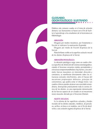 GLOSARIO
                                ODONTOLÓGICO
                                ODONTOLÓGICO ILUSTRADO




                                6
                                Palabras más comunes usadas en el tema de oclusión
                                dentaria. Las ilustraciones se hacen con el fin de facili-
                                tar el aprendizaje a los estudiantes de la licenciatura en
                                Odontología.

                                    ABRASIÓN
                                    Desgaste por medios mecánicos, por frotamiento o
                                fricción al realizarse la masticación (Esponda).
                                    Desgaste por medio de fricción (Espinoza de la
                                Sierra).
                                    Plano brillante visible en la superficie oclusal e incisal
                                de los dientes (Espinoza de la Sierra).

                                   ABRASIÓN PATOLÓGICA
                                                 PA
                                   La abrasión patológica surge como un cuadro clíni-
                                co específico de disfunción del sistema estomatognático,
                                cuando el bruxismo encuentra tejidos periodontales y
                                estructuras temporomandibulares muy fuertes; y las anor-
                                males fuerzas musculares en intensidad, dirección y
                                constancia, se manifiestan directamente sobre las es-
                                tructuras oclusales interfirientes, ante el fracaso del
                                mecanismo propioceptor defensivo, principio de
                                conveniencia, que podría evitar el choque lesivo. Los
                                cuadros clínicos pueden alcanzar una severidad extraor-
                                dinaria, destruyendo prácticamente toda la corona clí-
                                nica de los dientes, en una espectacular demostración
                                de las fuerzas capaces de ser creadas en un mecanismo
                                neuro-muscular alterado por el bruxismo (Vartan).

                                   AJUSTE OCLUSAL
                                   Es la reforma de las superficies oclusales y bordes
                                incisales de los dientes naturales, metálicos, de porcela-
                                na, acrílico, en boca o en modelos, con el fin de devol-
                                verlos a una oclusión orgánica (Espinoza de la Sierra).




C.D.M.O. Anselmo Apodaca Lugo
 