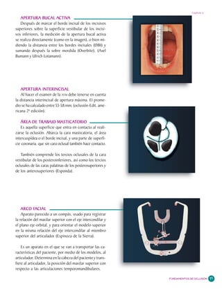Capítulo 6

   APERTURA BUCAL ACTIVA
    APERTURA BUCAL ACTIV   CTIVA
    Después de marcar el borde incisal de los incisivos
superiores sobre la superficie vestibular de los incisi-
vos inferiores, la medición de la apertura bucal activa
se realiza directamente (como en la imagen), o bien mi-
diendo la distancia entre los bordes incisales (DBI) y
sumando después la sobre mordida (Overbite), (Axel
Bumann y Ulrich Lotamann).




   APERTURA INTERINCISAL
    Al hacer el examen de la ATM debe tenerse en cuenta
la distancia interincisal de apertura máxima. El prome-
dio se ha calculado entre 53-58 mm; (oclusión-Edit. ame-
ricana 2ª edición).

               TRABAJO MASTICAT
   ÁREA DE TRABAJO MASTICATORIO
   Es aquella superficie que entra en contacto al reali-
zarse la oclusión. Abarca la cara masticatoria, el área
intercuspídea o el borde incisal, y una parte de superfi-
cie coronaria, que sin cara oclusal también hace contacto.

   También comprende los tercios oclusales de la cara
vestibular de los posteroinferiores, así como los tercios
oclusales de las caras palatinas de los posterosuperiores y
de los anterosuperiores (Esponda).




            FA
    ARCO FACIAL
    Aparato parecido a un compás, usado para registrar
la relación del maxilar superior con el eje intercondilar y
el plano eje-orbital, y para orientar el modelo superior
en la misma relación del eje intercondilar al miembro
superior del articulador (Espinoza de la Sierra).

    Es un aparato en el que se van a transportar las ca-
racterísticas del paciente, por medio de los modelos, al
articulador. Determina en la cabeza del paciente y trans-
fiere al articulador, la posición del maxilar superior con
respecto a las articulaciones temporomandibulares.

                                                              FUNDAMENTOS DE OCLUSIÓN   71
 