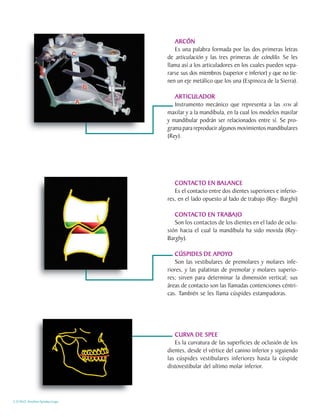 ARCÓN
                                   Es una palabra formada por las dos primeras letras
                                de articulación y las tres primeras de cóndilo. Se les
                                llama así a los articuladores en los cuales pueden sepa-
                                rarse sus dos miembros (superior e inferior) y que no tie-
                                nen un eje metálico que los una (Espinoza de la Sierra).

                                   ARTICULADOR
                                   Instrumento mecánico que representa a las ATM al
                                maxilar y a la mandíbula, en la cual los modelos maxilar
                                y mandibular podrán ser relacionados entre sí. Se pro-
                                grama para reproducir algunos movimientos mandibulares
                                (Rey).




                                   CONTACTO EN BALANCE
                                   CONTACTO          BALANCE
                                   Es el contacto entre dos dientes superiores e inferio-
                                res, en el lado opuesto al Iado de trabajo (Rey- Barghi)

                                   CONTACTO EN TRABAJO
                                   CONTACTO          TRABAJO
                                   Son los contactos de los dientes en el lado de oclu-
                                sión hacia el cual la mandíbula ha sido movida (Rey-
                                Barghy).

                                   CÚSPIDES DE APOYO
                                   Son las vestibulares de premolares y molares infe-
                                riores, y las palatinas de premolar y molares superio-
                                res; sirven para determinar la dimensión vertical; sus
                                áreas de contacto son las llamadas contenciones céntri-
                                cas. También se les llama cúspides estampadoras.




                                   CURVA DE SPEE
                                   CURVA
                                   Es la curvatura de las superficies de oclusión de los
                                dientes, desde el vértice del canino inferior y siguiendo
                                las cúspides vestibulares inferiores hasta la cúspide
                                distovestibular del ultimo molar inferior.




C.D.M.O. Anselmo Apodaca Lugo
 