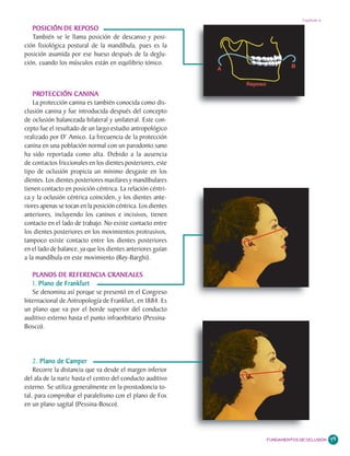 Capítulo 6

   POSICIÓN DE REPOSO
   También se le llama posición de descanso y posi-
ción fisiológica postural de la mandíbula, pues es la
posición asumida por ese hueso después de la deglu-
ción, cuando los músculos están en equilibrio tónico.



    PROTECCIÓN CANINA
    PRO
    La protección canina es también conocida como dis-
clusión canina y fue introducida después del concepto
de oclusión balanceada bilateral y unilateral. Este con-
cepto fue el resultado de un largo estudio antropológico
realizado por D’ Amico. La frecuencia de la protección
canina en una población normal con un parodonto sano
ha sido reportada como alta. Debido a la ausencia
de contactos friccionales en los dientes posteriores, este
tipo de oclusión propicia un mínimo desgaste en los
dientes. Los dientes posteriores maxilares y mandibulares
tienen contacto en posición céntrica. La relación céntri-
ca y la oclusión céntrica coinciden, y los dientes ante-
riores apenas se tocan en la posición céntrica. Los dientes
anteriores, incluyendo los caninos e incisivos, tienen
contacto en el lado de trabajo. No existe contacto entre
los dientes posteriores en los movimientos protrusivos,
tampoco existe contacto entre los dientes posteriores
en el lado de balance, ya que los dientes anteriores guían
a la mandíbula en este movimiento (Rey-Barghi).

   PLANOS DE REFERENCIA CRANEALES
   1. Plano de Frankfurt
   Se denomina así porque se presentó en el Congreso
Internacional de Antropología de Frankfurt, en 1884. Es
un plano que va por el borde superior del conducto
auditivo externo hasta el punto infraorbitario (Pessina-
Bosco).




    2. Plano de Camper
    Recorre la distancia que va desde el margen inferior
del ala de la nariz hasta el centro del conducto auditivo
externo. Se utiliza generalmente en la prostodoncia to-
tal, para comprobar el paralelismo con el plano de Fox
en un plano sagital (Pessina-Bosco).




                                                              FUNDAMENTOS DE OCLUSIÓN   79
 
