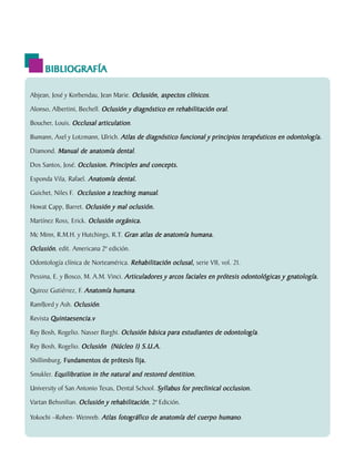 BIBLIOGRAFÍA

        Abjean, José y Korbendau, Jean Marie. Oclusión, aspectos clínicos.

        Alonso, Albertini, Bechell. Oclusión y diagnóstico en rehabilitación oral.

        Boucher, Louis. Occlusal articulation.

                                                                                                     odontología.
        Bumann, Axel y Lotzmann, Ulrich. Atlas de diagnóstico funcional y principios terapéuticos en odontología.

        Diamond. Manual de anatomía dental.

        Dos Santos, José. Occlusion. Principles and concepts.

        Esponda Vila, Rafael. Anatomía dental.

        Guichet, Niles F. Occlusion a teaching manual.

        Howat Capp, Barret. Oclusión y mal oclusión.

        Martínez Ross, Erick. Oclusión orgánica.
        Mc Minn, R.M.H. y Hutchings, R.T. Gran atlas de anatomía humana.

        Oclusión, edit. Americana 2ª edición.
        Odontología clínica de Norteamérica. Rehabilitación oclusal, serie VII, vol. 21.

        Pessina, E. y Bosco, M. A.M. Vinci. Articuladores y arcos faciales en prótesis odontológicas y gnatología.

        Quiroz Gutiérrez, F. Anatomía humana.

        RamfJord y Ash. Oclusión.

        Revista Quintaesencia.v

                                                                              odontología
                                                                                      gía.
        Rey Bosh, Rogelio. Nasser Barghi. Oclusión básica para estudiantes de odontología

        Rey Bosh, Rogelio. Oclusión (Núcleo 1) S.U.A.

        Shillimburg. Fundamentos de prótesis fija.

                                                  restor
                                                   estored
        Smukler. Equilibration in the natural and restored dentition.

                                                        Syllabus     preclinical
        University of San Antonio Texas, Dental School. Syllabus for preclinical occlusion.

                                      rehabilitación
        Vartan Behsnilian. Oclusión y rehabilitación, 2ª Edición.

                                       fotog
        Yokochi –Rohen- Weinreb. Atlas fotográfico de anatomía del cuerpo humano.


C.D.M.O. Anselmo Apodaca Lugo
 