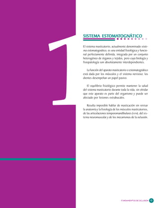 1
                                                Capítulo




        ESTOMA OGNÁ
           OMATOGNA
SISTEMA ESTOMATOGNÁTICO
               OGNATICO

El sistema masticatorio, actualmente denominado siste-
ma estomatognático, es una entidad fisiológica y funcio-
nal perfectamente definida, integrada por un conjunto
heterogéneo de órganos y tejidos, pero cuya biología y
fisiopatología son absolutamente interdependientes.

   La función del aparato masticatorio o estomatognático
está dada por los músculos y el sistema nervioso; los
dientes desempeñan un papel pasivo.

   El equilibrio fisiológico permite mantener la salud
del sistema masticatorio durante toda la vida, sin olvidar
que este aparato es parte del organismo y puede ser
afectado por lesiones extrabucales.

    Resulta imposible hablar de masticación sin revisar
la anatomía y la fisiología de los músculos masticatorios,
de las articulaciones temporomandibulares (ATM), del sis-
tema neuromuscular y de los mecanismos de la oclusión.




                                 FUNDAMENTOS DE OCLUSIÓN     11
 