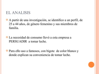 EL ANALISIS A partir de una investigación, se identifico a un perfil, de 25 a 44 años, de género femenino y sus miembros de familia. La necesidad de consumo llevó a esta empresa a PERSUADIR  a tomar leche. Para ello uso a famosos, con bigote  de color blanco y donde explican su conveniencia de tomar leche. 