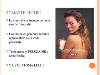 TOMASTE LECHE? La campaña se manejo con una simple fotografia Los anuncios parecían retratos representativos de cada personaje. Todo era para PERSUADIR a tomar leche. Y USTED TOMA LECHE 