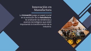 Innovación en
Manufactura
Innovación en
Manufactura
La innovación juega un papel crucial
en la evolución de la manufactura.
Se analizarán las tendencias y
avances tecnológicos que están
impulsando la transformación de la
industria.
La innovación juega un papel crucial
en la evolución de la manufactura.
Se analizarán las tendencias y
avances tecnológicos que están
impulsando la transformación de la
industria.
 