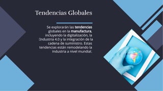 Tendencias Globales
Tendencias Globales
Se explorarán las tendencias
globales en la manufactura,
incluyendo la digitalización, la
I ndustria 4.0 y la integración de la
cadena de suministro. Estas
tendencias están remodelando la
industria a nivel mundial.
Se explorarán las tendencias
globales en la manufactura,
incluyendo la digitalización, la
I ndustria 4.0 y la integración de la
cadena de suministro. Estas
tendencias están remodelando la
industria a nivel mundial.
 