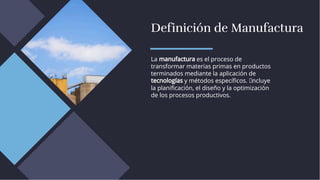Definición de Manufactura
Definición de Manufactura
La manufactura es el proceso de
transformar materias primas en productos
terminados mediante la aplicación de
tecnologías y métodos especíﬁcos. I ncluye
la planiﬁcación, el diseño y la optimización
de los procesos productivos.
La manufactura es el proceso de
transformar materias primas en productos
terminados mediante la aplicación de
tecnologías y métodos especíﬁcos. I ncluye
la planiﬁcación, el diseño y la optimización
de los procesos productivos.
 