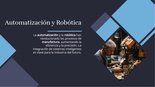 Automatización y Robótica
Automatización y Robótica
La automatización y la robótica han
revolucionado los procesos de
manufactura, aumentando la
eﬁciencia y la precisión. La
integración de sistemas inteligentes
es clave para la industria del futuro.
La automatización y la robótica han
revolucionado los procesos de
manufactura, aumentando la
eﬁciencia y la precisión. La
integración de sistemas inteligentes
es clave para la industria del futuro.
 