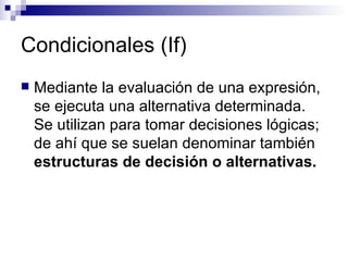 Condicionales (If) Mediante la evaluación de una expresión, se ejecuta una alternativa determinada. Se utilizan para tomar decisiones lógicas; de ahí que se suelan denominar también  estructuras de decisión o alternativas. 