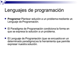 Lenguajes de programación Programar  Plantear solución a un problema mediante un Lenguaje de Programación. El Paradigma de Programación condiciona la forma en que se expresa la solución a un problema. El Lenguaje de Programación (que se encuadra en un determinado paradigma) es la herramienta que permite expresar nuestra solución. 