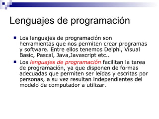 Lenguajes de programación Los lenguajes de programación son herramientas que nos permiten crear programas y software. Entre ellos tenemos Delphi, Visual Basic, Pascal, Java,Javascript etc.. Los  lenguajes de programación  facilitan la tarea de programación, ya que disponen de formas adecuadas que permiten ser leídas y escritas por personas, a su vez resultan independientes del modelo de computador a utilizar. 