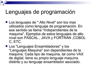 Lenguajes de programación Los lenguajes de " Alto Nivel" son los mas utilizados como lenguaje de programación. En ese sentido se llama "Independientes de la maquina". Ejemplos de estos lenguajes de alto nivel son PASCAL , JAVA y FORTRAN ,COBOL C, ETC. Los "Lenguajes Ensambladores" y los "Lenguajes Maquina" son dependientes de la maquina. Cada tipo de maquina, tal como VAX de digital, tiene su propio lenguaje maquina distinto y su lenguaje ensamblador asociado.  