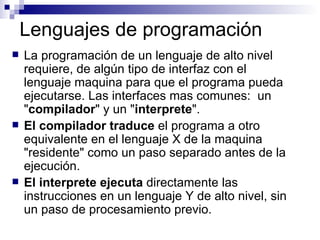 Lenguajes de programación La programación de un lenguaje de alto nivel requiere, de algún tipo de interfaz con el lenguaje maquina para que el programa pueda ejecutarse. Las interfaces mas comunes:  un " compilador " y un " interprete ".  El compilador   traduce  el programa a otro equivalente en el lenguaje X de la maquina "residente" como un paso separado antes de la ejecución.  El interprete ejecuta  directamente las instrucciones en un lenguaje Y de alto nivel, sin un paso de procesamiento previo. 