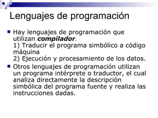 Lenguajes de programación Hay lenguajes de programación que utilizan  compilador .  1) Traducir el programa simbólico a código máquina 2) Ejecución y procesamiento de los datos. Otros lenguajes de programación utilizan un programa intérprete o traductor, el cual analiza directamente la descripción simbólica del programa fuente y realiza las instrucciones dadas. 