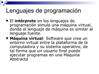 Lenguajes de programación El  intérprete  en los lenguajes de programación simula una máquina virtual, donde el lenguaje de máquina es similar al lenguaje fuente. Máquina virtual : Software que crea un entorno virtual entre la plataforma de la computadora y su sistema operativo, de tal forma que un usuario final puede ejecutar programas en una Máquina Abstracta 