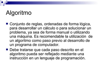 Algoritmo Conjunto de reglas, ordenadas de forma lógica, para desarrollar un cálculo o para solucionar un problema, ya sea de forma manual o utilizando una máquina. Es recomendable la utilización  de un algoritmo como paso previo al desarrollo de un programa de computador. Debe tratarse que cada paso descrito en el algoritmo pueda ser reflejado mediante una instrucción en un lenguaje de programación. 