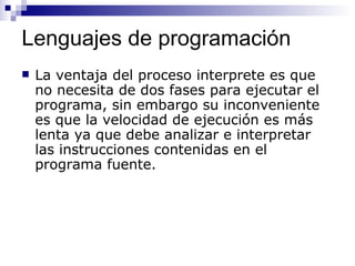 Lenguajes de programación La ventaja del proceso interprete es que no necesita de dos fases para ejecutar el programa, sin embargo su inconveniente es que la velocidad de ejecución es más lenta ya que debe analizar e interpretar las instrucciones contenidas en el programa fuente. 