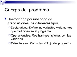 Cuerpo del programa Conformado por una serie de preposiciones, de diferentes tipos: Declarativas: Define las variables y elementos que participan en el programa Operacionales: Realizan operaciones con las variables Estructurales: Controlan el flujo del programa 