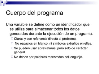 Cuerpo del programa Una variable se define como un identificador que se utiliza para almacenar todos los datos generados durante la ejecución de un programa. Claras y con referencia directa al problema. No espacios en blanco, ni símbolos extraños en ellas. Se pueden usar abreviaturas, pero solo de carácter general. No deben ser palabras reservadas del lenguaje. 