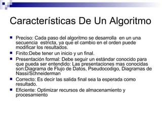 Características De Un Algoritmo Preciso: Cada  paso del algoritmo se desarrolla  en un una secuencia  estricta, ya que el cambio en el orden puede modificar los resultados.  Finito: Debe tener un inicio y un final. Presentación formal: Debe seguir un estándar conocido para que pueda ser entendido: Las presentaciones mas conocidas son:Diagrama de Flujo de Datos, Pseudocodigo, Diagramas de Nassi/ Schneiderman  Correcto: Es decir las salida final sea la esperada como resultado. Eficiente: Optimizar recursos de almacenamiento y procesamiento 