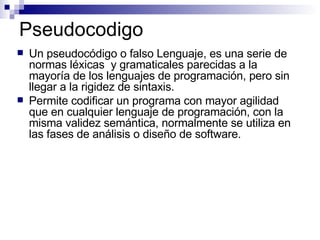 Pseudocodigo Un pseudocódigo o falso Lenguaje, es una serie de normas léxicas  y gramaticales parecidas a la mayoría de los lenguajes de programación, pero sin llegar a la rigidez de sintaxis.  Permite codificar un programa con mayor agilidad que en cualquier lenguaje de programación, con la misma validez semántica, normalmente se utiliza en las fases de análisis o diseño de software.  