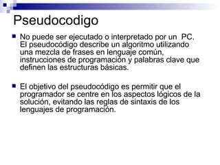 Pseudocodigo No puede ser ejecutado o interpretado por un  PC.  El pseudocódigo describe un algoritmo utilizando una mezcla de frases en lenguaje común, instrucciones de programación y palabras clave que definen las estructuras básicas. El objetivo del pseudocódigo es permitir que el programador se centre en los aspectos lógicos de la solución, evitando las reglas de sintaxis de los lenguajes de programación. 