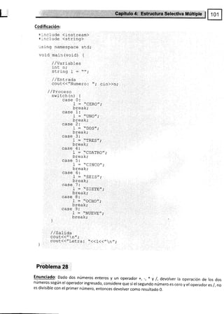 Codificación:
=:rclude (iostream)
+:ncl ude <stri nq)
:sing namespace std;
void main (void) t
//Variables
int n,.
olrin^ I
-
rr.
rrrrr¡.j r -
/ /Entrada
cout<<"Numero: "; cin>>n,.
/ / Proceso
switch (n) {
case 0:
1 : "CERO";
break;
case 1:
1 = "UNO,,;
break;
case 2:
I = ..
DOS,, ;
break;
¡¡ca 1.
I = "TRES,,;
break;
case 4:
I = "l-TIATqa" '
nt..Li"",t'" '
¡¡ca (.
I = ..CINCO',,
break;
^^-^ E -
uaJe (r.
f :..SEfS,,;
break;
case ?:
-l- * "SrE?E,,;
break;
case 8:
I = "OCHO,,;
break,.
case 9:
I = .TNUEVE,';
break;
)
/ / ba1]-da
cOut{{"n";
cout(<"Letra : "((l(("n,,,.
Problema 28
Enunciado: Dado dos números enteros y un operado r +, -, * y /, devolver la operación de los dos
números según el operador ingresado, considere que si el segundo número es cero y el operador es /, no
es divisible con el primer número, entonces devolver como resultado 0.
 