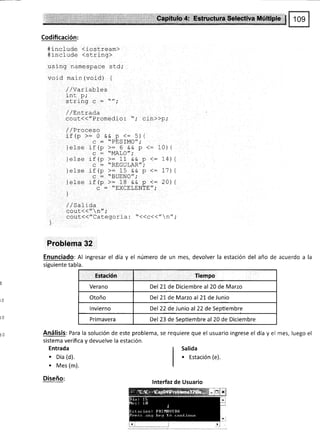 Codificación:
#include <iostream>
#rnclude <string>
using namespace std;
void main (void) {
//Varlables
int p,'
ct r i nn
^ -
/'.
'ulr¡IY 9 ,
/ / LnLrao-a
cout<<"Promedio: "; cin>>p,'
{
{
{
/ /Sa1 i da
cout<< " n" ;
cout{("Calegorla : "<(c<("n";
)
Problerna 32
Enunciado: Al ingresar el día y el número de un mes, devolver la estación del año de acuerdo a la
siguiente tabla.
Estación Tiempo
Verano Del 21 de Diciembre al 20 de Marzo
Otoño Del 21 de Marzo al 21 de Junio
lnvierno Del 22 de Junio al 22 de Septiembre
Primavera Del 23 de Septiembre al 20 de Diciembre
Análisis: Para la solución de este problema, se requiere que el usuario ingrese el día y el mes, luego el
sistema verifica y devuelve la estación.
/ /Proceso
if (p >:0 && p <:5){
c = "PESfMO"i
ielse if (p >: 6 ee p <-
q - "MALO";
lel se rf (p >= 11 && p <:
c : "REGULAR",'
]else if (P >= 15 && P <=
c : "BUENO",'
)else rf (p >: 18 ee p <=
c : "EXCELENTE",'
)
10) {
14)
17)
20)
Entrada
. Dia (d).
. Mes (m).
Diseño:
Salida
o Estación (e).
lnterfaz de Usuario
 