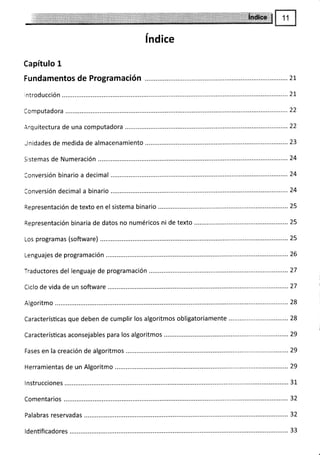 índice
Capítulo 1
Fundamentos de Programación
Arquitectura de una computadora ........22
Sistemas de Numeración
Conversión binario a decimal
Representación de texto en el sistema binario .............. 25
Representación binaria de datos no numéricos ni de texto ......25
Los programas (software) ............. 25
Traductores del lenguaje de programación
Ciclo de vida de un software
Algoritmo
Caracterísücas que deben de cumplir los algoritmos obligatoriamente
Caracterísücas aconsejables para los algoritmos
Fases en la creación de algoritmos ....
Herramientas de un Algoritmo ...
I nstrucciones ........ ..... 31
Comentarios ........
Palabras reservadas ............
ldentificadores
2I
23
24
26
27
28
28
I
29
29
29
32
32
33
 