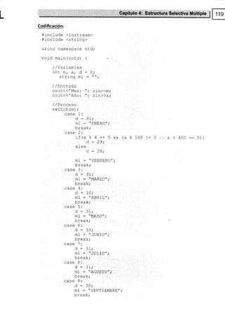 L :ltilti!*ildi$:t¡':iH$ if,,,$¡rtcctiüa,,lllúttlpb $ 119
*
Codificación:
# include <iostream>
#include {string>
using namespace sLd;
void main (void) {
/ /Varlables
inl m, at d
string ml
/ / Lntrada
cout,(("Mes:
cout,(("Año:
/,/ Proceso
switch (m) {
0;
cin>>m;
cin>>a;
case 1:
ml - "ENERO",'
1-rra¡1,.
v!vul,
case 2:
:t(a e ¿ :: O && (a ?
d - 29;
e 1se
d, = 28;
ml : "FEBRERO",'
L-^-t-.
UIgdA,
case 3:
O : JI,.
ml : "MARZO",'
!!ga^,
case 4:
d = JU,'
*l
-
nññ rf //
m-L = A}JKLt,.'' ¡
l^-^-r..
!IgAN,
case 5:
d : 3l;
mf : "MAYO",'
L-^-t-.
U!gdA,
case 6:
d : 30;
ml- = "JUNÍO";
L-^-t-.
!r gaN,
d : 31;
-
l
-
 TI'T T^/, r
lrLa * uv!rv i
UICdA'
case 8:
d : 31;
mI : "AGOSTO",.
u r gd^,
case 9:
d=30;
mf : "SEPTIEMBRE",.
!rgd^,
100 l:0 l1 a % 400::0))
 