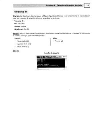 Problema 37
Enunciado: Diseñe un algoritmo que califique el puntaje obtenido en el lanzamiento de tres dados en
base a la cantidad de seis obtenidos, de acuerdo a lo siguiente:
Tres seis: Oro
Dos seis: Plata
Un seis: Bronce
Ningún seis: Perdió
Análisis: Para la solución de este problema, se requiere que el usuario ingrese el puntaje de los dados y
el sistema verifique y determine el premio.
Entrada
. Primer dado (d1)
. Segundo dado (d2)
. Tercer dado (d3)
Diseño:
Salida
. premio (p)
lnterfaz de Usuario
 