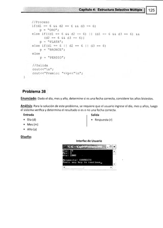 taxpíihilo.,4;,:,,,F uetúr*,,$eh,g.1iv¿,$úEigf e
/ / Proceso
if(Of:- 6 *e d2::6 && d3 -:6)
p : "oRo";
else if( (d1 :: 6 && d2 :: 6) I I (d1 :: 6 && d3 =: 6) &&
(d2::6 && d3:: 6))
n _  DT A.I'A // .
else if (d1 :: 6 'l d.2 :: 6 lt d3 :: 6)
ñ -
PDrlNIr-r".
y Urv¡gÚ
'
efse
P : .'PERD]O";
/ /SaLida
cout(("n";
cout<<"Prem i o: t'<<p<<"n",'
Problema 38
Enunciado: Dado el día, mes y año, determine si es una fecha correcta, considere los años bisiestos.
Análisis: Para la solución de este problema, se requiere que el usuario ingrese el día, mes y años, luego
el sistema verifica V determina el resultado si es o no una fecha correcta.
Entrada
. oía (d)
. Mes (m)
. Año (a)
Diseño:
Salida
. Respuesta (r)
lnterfaz de Usuario
 