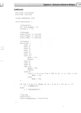 Capitulo 4: Estructura Selcctiva Múltiple fi
m3
Codificación:
#include <iostream>
#include <string>
using namespace sld;
void main (void) {
<>0
.le s
/ /Variables
int drm, a, dmax
clri nn
u!!r1lY !
/ /trnLrada
cout<("Dia: 
Cout(("Mes: 
cout({"Año: 
cin))d,'
cin))m;
cln>)a;
/ / ñ-^^^-^
/ / TIUUEJU
sw i rch (m) {
case r:
case 3:
case 5:
case 7:
case 8:
case 10:
case 12:
dmax : 31;
break;
¡:ca Á.
'
case 6:
¡:ca O'
case 11:
dmax : 30,'
L-^-l-.
!rga^,
^-^^ t.
if /= 9 A
-- a o a -- U üü
dmax : 29;
else
omax : 28,'
f ((O > 0 && d <: dmax) &&
r = "CORRECTO";
el se
r - "fNCORRECTO";
/ / sarraa
cout(("n";
cout.{{"Respuesta : "((r(("n" ;
(l(a % 100::0) ll a ?;400::0))
(m>0eem<13) eea>0)
_3)
l
i
 