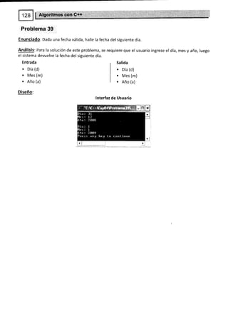 Problema 39
Enunciado: Dada una fecha válida, halle la fecha del siguiente día.
Análisis: Para la solución de este problema, se requiere que el usuario ingrese el día, mes y año, luego
el sistema devuelve la fecha del siguiente día.
Entrada
. oia (d)
. Mes (m)
. Año (a)
Diseño:
Salida
. oía (d)
. Mes (m)
. Año (a)
lnterfaz de Usuario
 