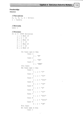 3,,' -,,,' l
'''
. :. ::;,,';,'.n, 9ryít.ulo# Est3¡ctUraSele,ctiva Múltiple I
Pseudocodigo
Inicio
//Variables
n, u/ d, c, m : Entero
r : Cadena
/ /sntrada
Leer n
/ /Proceso
Sr n (:3999 trntonces
u*rrMod10
n - n  10
d-nModlO
n - n  10
c*oMod10
n * n  10
tll*oMod10
En Caso que m Sea
Caso 1
Caso 2
r - "MM"
Caso 3
Fin Caso
En Caso que c Sea
Caso 1
T*r+C//
Caso 2
r*T-*CC"
Caso 3
L*r
Caso 4
r. r-"CD"
Caso 5
T*t+"D"
Caso 6
rer+"DC"
Caso 7
T+L
Caso 8
r r + "DCCC"
Caso 9
T, r-t'CM"
Fin Caso
En Caso que d Sea
Caso 1
 